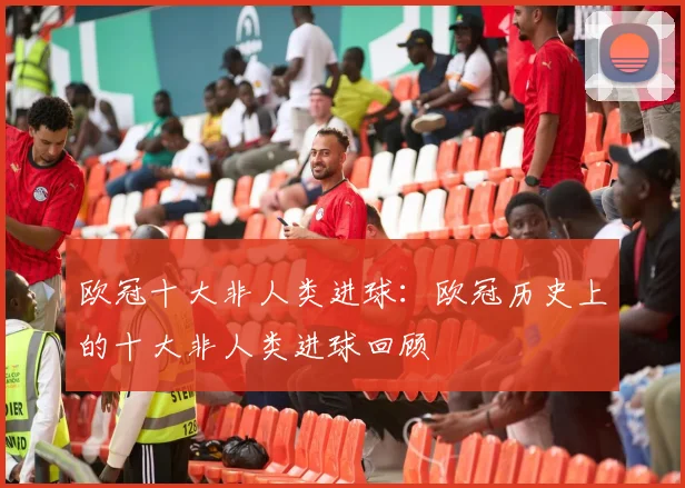欧冠十大非人类进球：欧冠历史上的十大非人类进球回顾