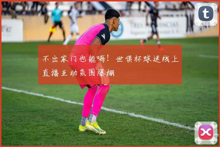 不出家门也能嗨！世俱杯球迷线上直播互动氛围爆棚