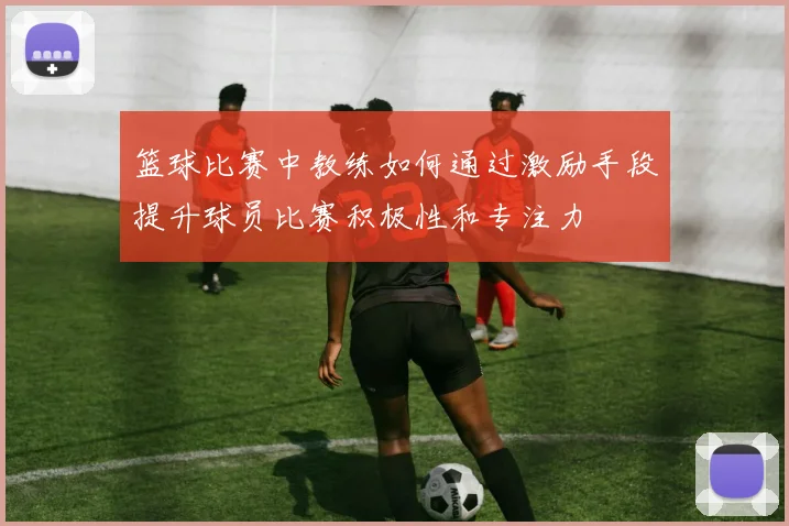 篮球比赛中教练如何通过激励手段提升球员比赛积极性和专注力