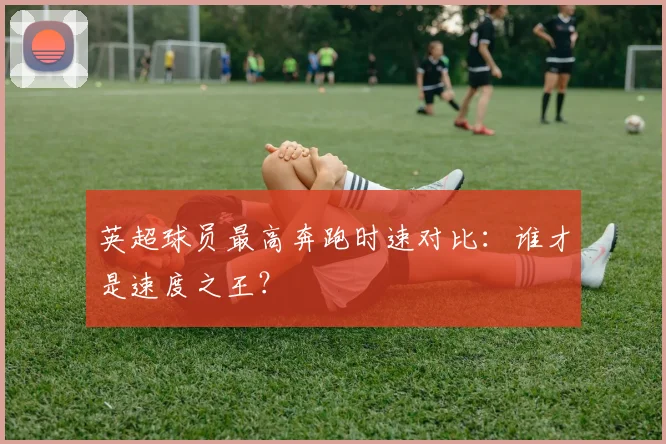 英超球员最高奔跑时速对比：谁才是速度之王？
